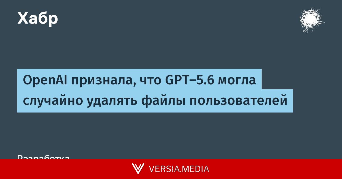 OpenAI признала, что GPT-5.6 могла случайно удалять файлы пользователей