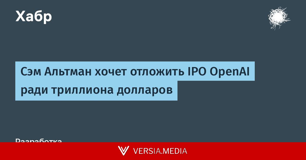 Сэм Альтман хочет отложить IPO OpenAI ради триллиона долларов