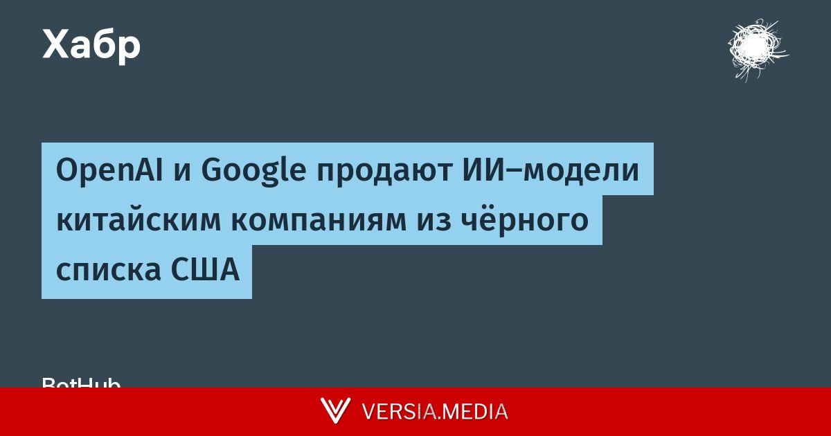 OpenAI и Google продают ИИ-модели китайским компаниям из чёрного списка США
