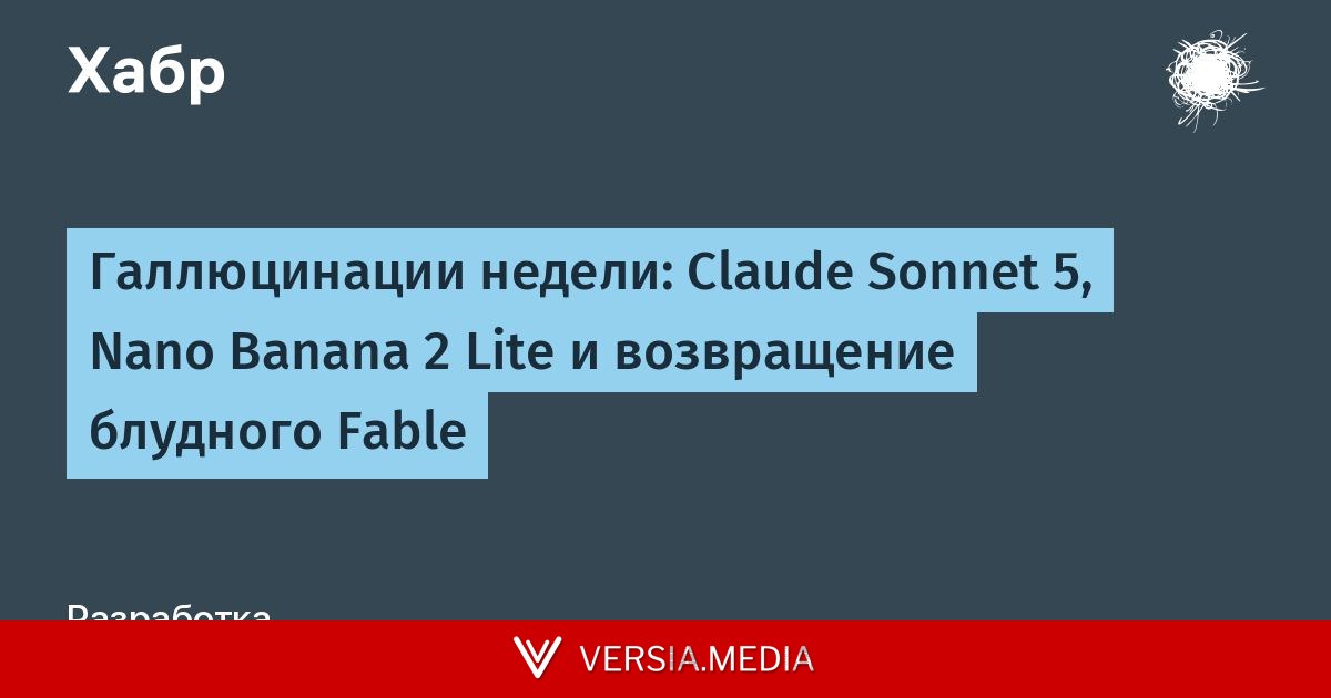 Галлюцинации недели: Claude Sonnet 5, Nano Banana 2 Lite и возвращение блудного Fable